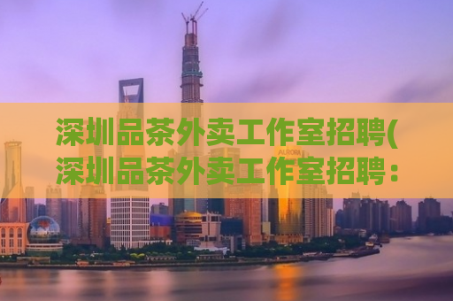 深圳品茶外卖工作室招聘(深圳品茶外卖工作室招聘：寻找外送员和品茶师)