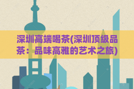 深圳高端喝茶(深圳顶级品茶：品味高雅的艺术之旅)