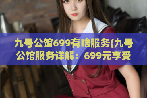 九号公馆699有啥服务(九号公馆服务详解：699元享受哪些专业服务？)