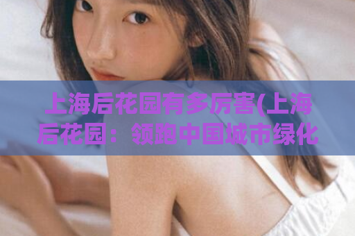 上海后花园有多厉害(上海后花园：领跑中国城市绿化榜单)