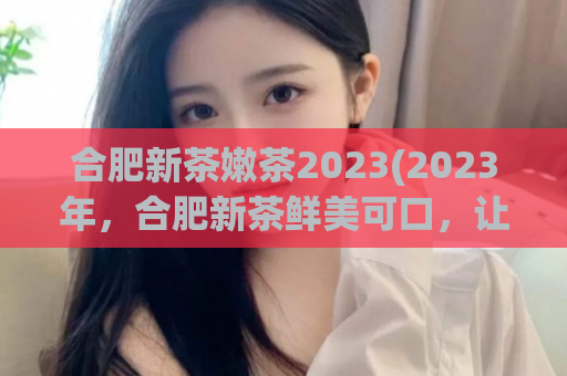 合肥新茶嫩茶2023(2023年，合肥新茶鲜美可口，让您尽情品尝)