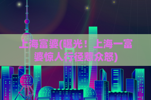 上海富婆(曝光！上海一富婆惊人行径惹众怒)