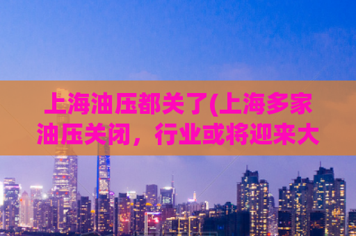 上海油压都关了(上海多家油压关闭，行业或将迎来大变革)