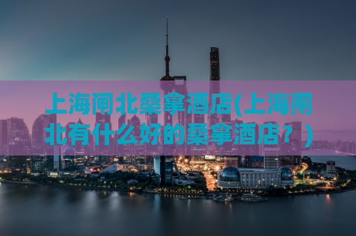 上海闸北桑拿酒店(上海闸北有什么好的桑拿酒店？)