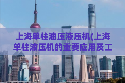上海单柱油压液压机(上海单柱液压机的重要应用及工作原理)