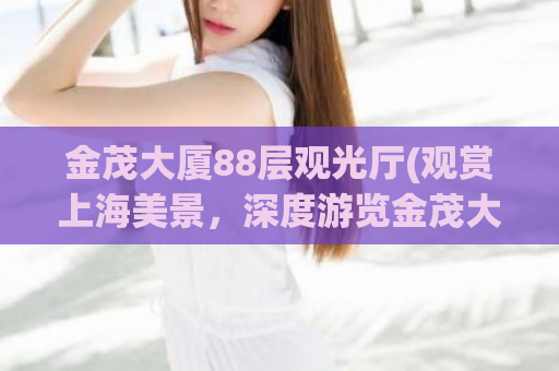 金茂大厦88层观光厅(观赏上海美景，深度游览金茂大厦88层观光层)