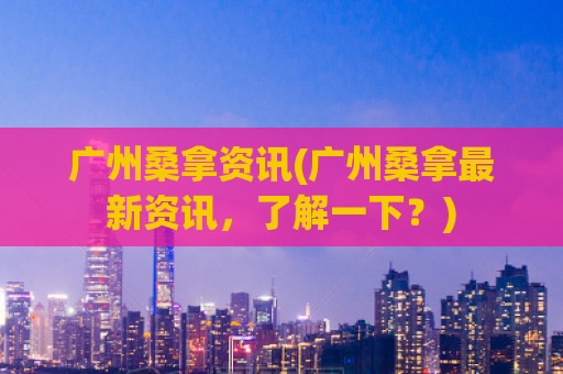 广州桑拿资讯(广州桑拿最新资讯，了解一下？)