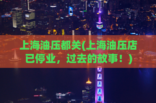 上海油压都关(上海油压店已停业，过去的故事！)