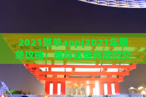 2021脱单app(2021年脱单攻略：推荐这些有效的交友APP！)