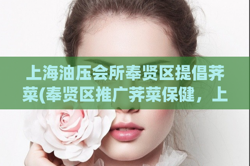 上海油压会所奉贤区提倡荠菜(奉贤区推广荠菜保健，上海油压会所响应行动)