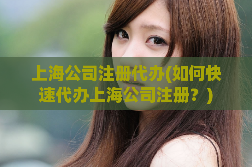 上海公司注册代办(如何快速代办上海公司注册？)