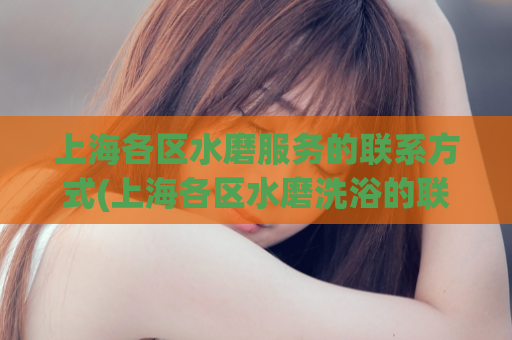 上海各区水磨服务的联系方式(上海各区水磨洗浴的联系电话汇总)
