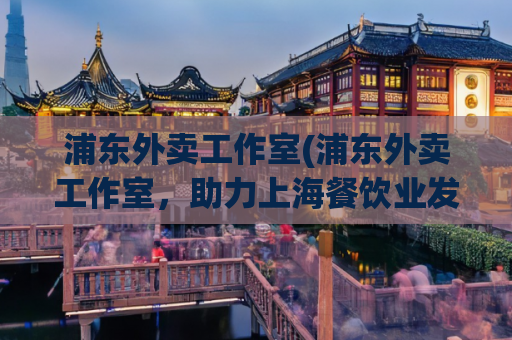 浦东外卖工作室(浦东外卖工作室，助力上海餐饮业发展)