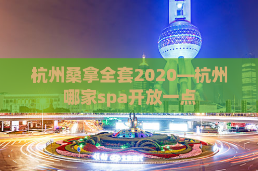 杭州桑拿全套2020—杭州哪家spa开放一点