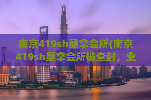 南京419sh桑拿会所(南京419sh桑拿会所被查封，业主被刑拘！)
