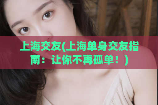 上海交友(上海单身交友指南：让你不再孤单！)