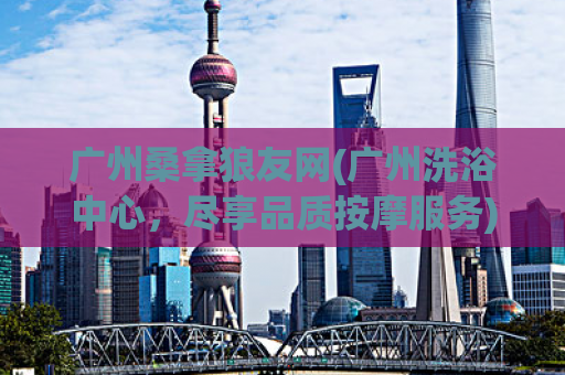 广州桑拿狼友网(广州洗浴中心，尽享品质按摩服务)