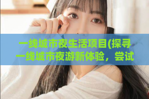 一线城市夜生活项目(探寻一线城市夜游新体验，尝试这些热门活动)