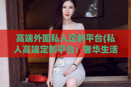 高端外围私人定制平台(私人高端定制平台：奢华生活无限可能)
