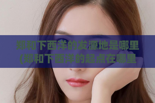 郑和下西洋的发源地是哪里(郑和下西洋的起点在哪里？)