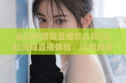 沁航传媒做直播怎么样(沁航传媒直播体验：让你身临其境！)