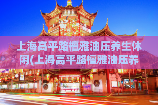 上海高平路檀雅油压养生休闲(上海高平路檀雅油压养生休闲——身心放松的理想去处)