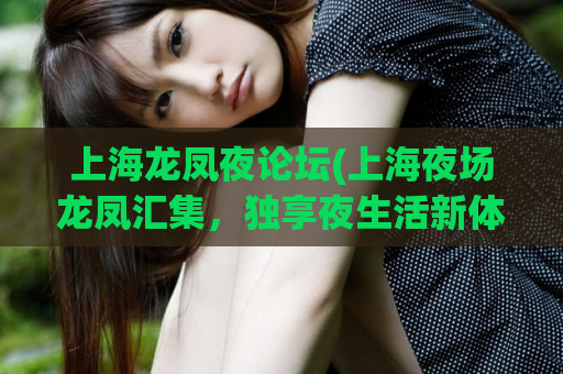 上海龙凤夜论坛(上海夜场龙凤汇集，独享夜生活新体验)
