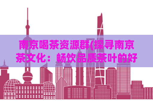 南京喝茶资源群(探寻南京茶文化：畅饮品质茶叶的好去处)