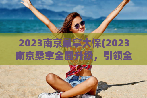 2023南京桑拿大保(2023南京桑拿全面升级，引领全新泡汤时代！)