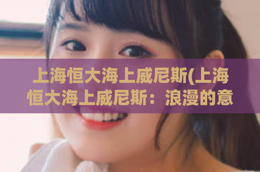 上海恒大海上威尼斯(上海恒大海上威尼斯：浪漫的意大利风情城市在江南水乡的重现)