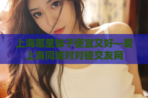 上海哪里妹子便宜又好—爱上海同城对对碰交友网