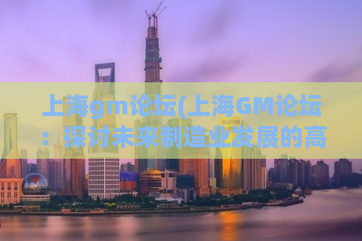 上海gm论坛(上海GM论坛：探讨未来制造业发展的高峰盛会)