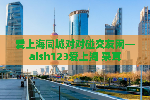 爱上海同城对对碰交友网—aish123爱上海 采耳