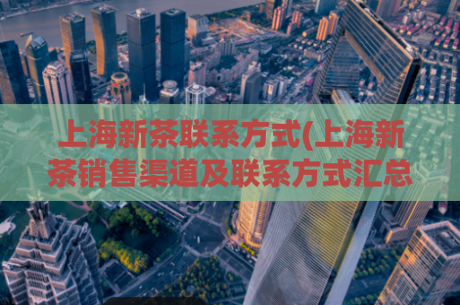 上海新茶联系方式(上海新茶销售渠道及联系方式汇总)