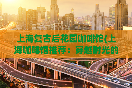 上海复古后花园咖啡馆(上海咖啡馆推荐：穿越时光的复古后花园)