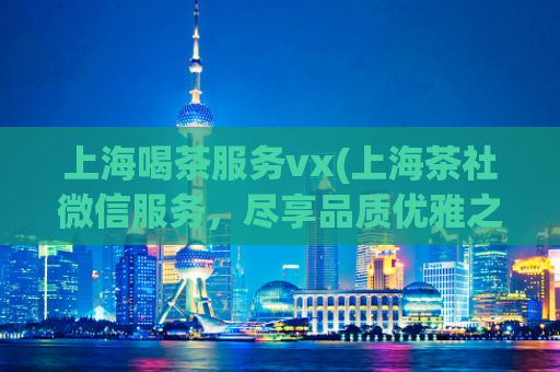 上海喝茶服务vx(上海茶社微信服务，尽享品质优雅之旅)