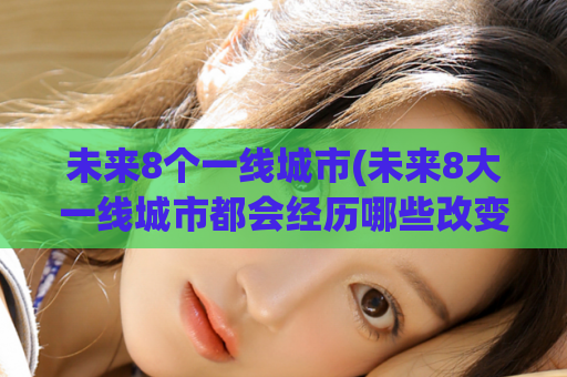 未来8个一线城市(未来8大一线城市都会经历哪些改变？)