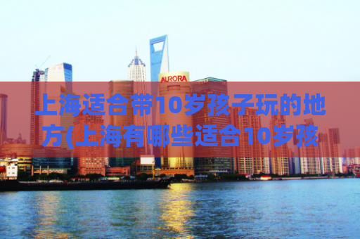 上海适合带10岁孩子玩的地方(上海有哪些适合10岁孩子游玩的景点？)