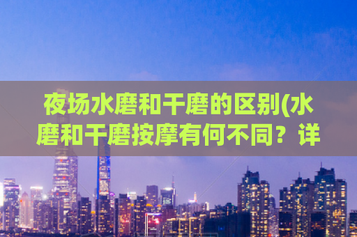 夜场水磨和干磨的区别(水磨和干磨按摩有何不同？详细解析！)