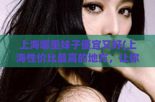 上海哪里妹子便宜又好(上海性价比最高的地方，让你轻松找到好又便宜的妹子！)