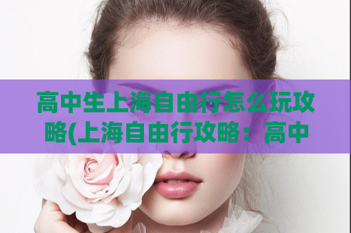 高中生上海自由行怎么玩攻略(上海自由行攻略：高中生怎么玩！)