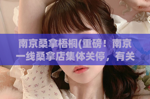 南京桑拿梧桐(重磅！南京一线桑拿店集体关停，有关部门介入调查！)