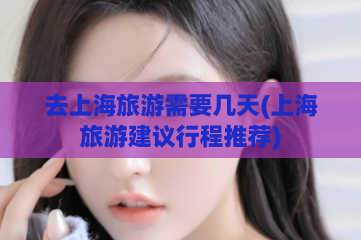 去上海旅游需要几天(上海旅游建议行程推荐)