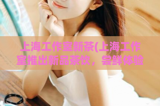 上海工作室新茶(上海工作室推出新品茶饮，尝鲜体验不容错过!)
