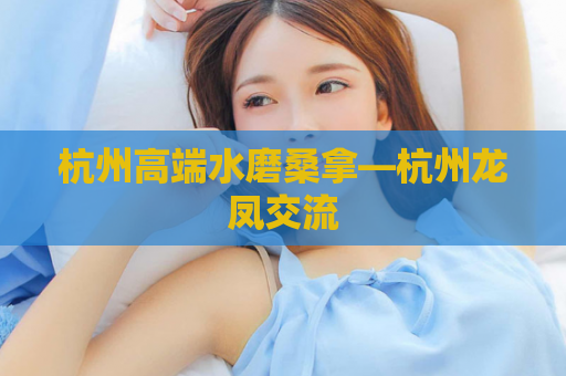 杭州高端水磨桑拿—杭州龙凤交流