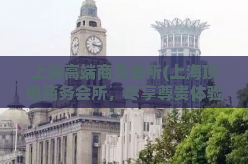 上海高端商务会所(上海顶级商务会所，尽享尊贵体验)