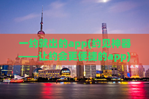 一约就出的app(约见神器——让约会更便捷的app)