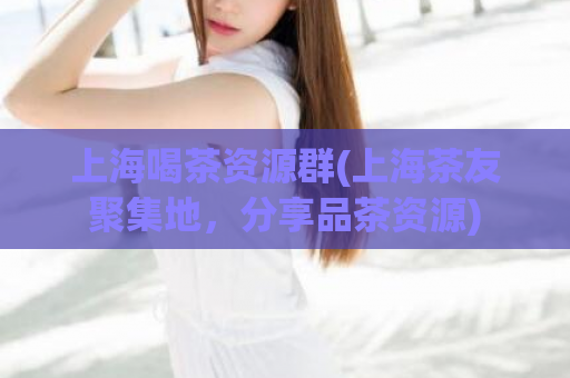 上海喝茶资源群(上海茶友聚集地，分享品茶资源)