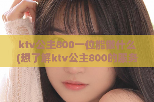 ktv公主800一位能做什么(想了解ktv公主800的服务内容？来看这个！)