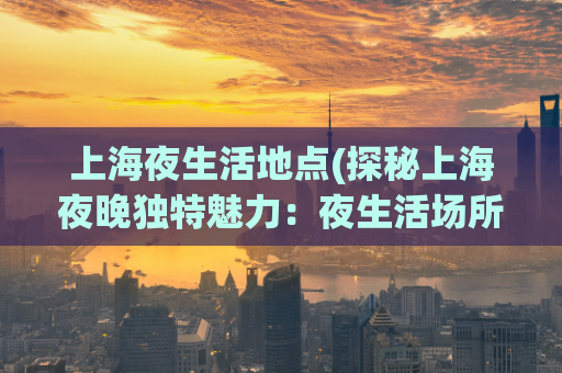 上海夜生活地点(探秘上海夜晚独特魅力：夜生活场所必去地点)